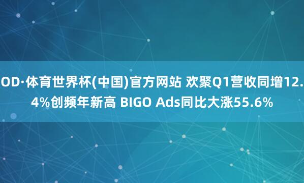 OD·体育世界杯(中国)官方网站 欢聚Q1营收同增12.4%创频年新高 BIGO Ads同比大涨55.6%