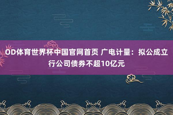 OD体育世界杯中国官网首页 广电计量：拟公成立行公司债券不超10亿元