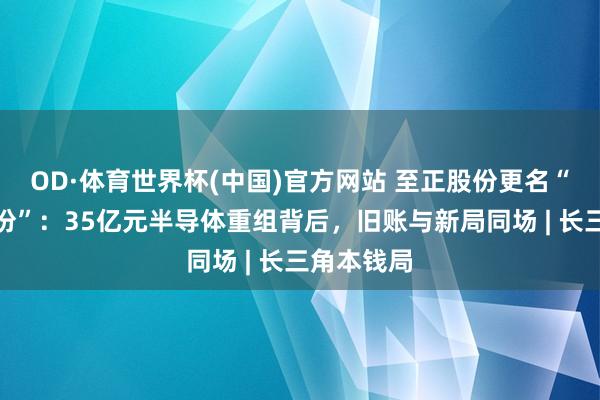 OD·体育世界杯(中国)官方网站 至正股份更名“启航点股份”：35亿元半导体重组背后，旧账与新局同场 | 长三角本钱局