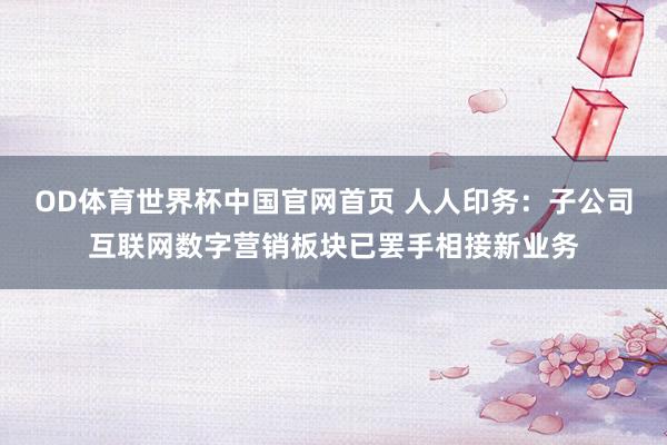 OD体育世界杯中国官网首页 人人印务：子公司互联网数字营销板块已罢手相接新业务