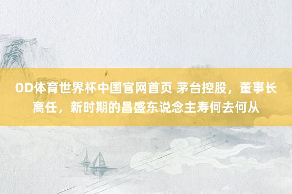 OD体育世界杯中国官网首页 茅台控股，董事长离任，新时期的昌盛东说念主寿何去何从