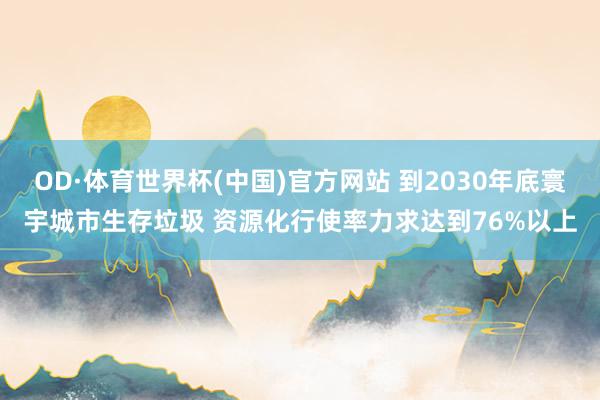 OD·体育世界杯(中国)官方网站 到2030年底寰宇城市生存垃圾 资源化行使率力求达到76%以上