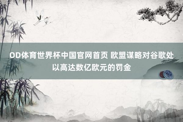 OD体育世界杯中国官网首页 欧盟谋略对谷歌处以高达数亿欧元的罚金