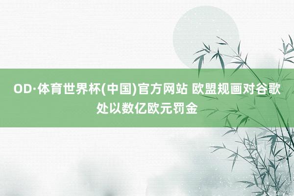 OD·体育世界杯(中国)官方网站 欧盟规画对谷歌处以数亿欧元罚金