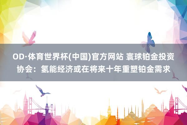 OD·体育世界杯(中国)官方网站 寰球铂金投资协会：氢能经济或在将来十年重塑铂金需求