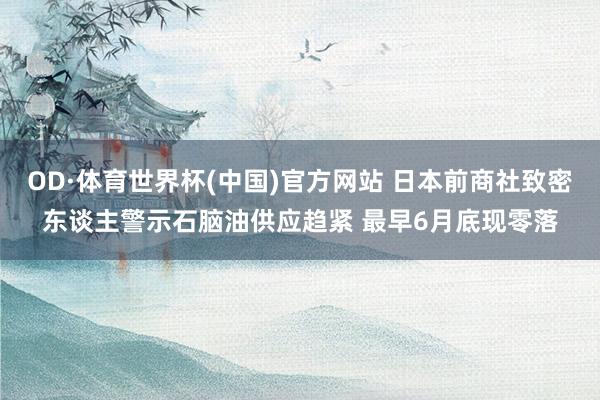 OD·体育世界杯(中国)官方网站 日本前商社致密东谈主警示石脑油供应趋紧 最早6月底现零落