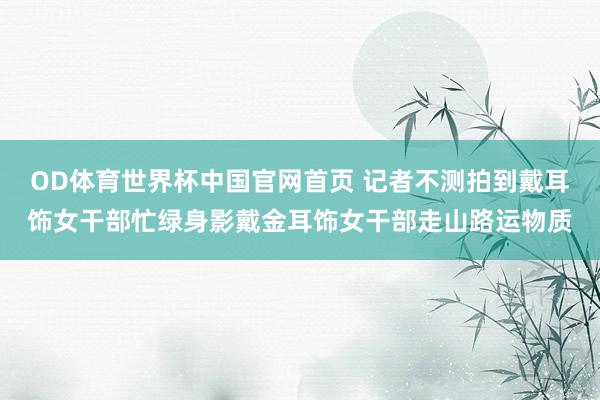 OD体育世界杯中国官网首页 记者不测拍到戴耳饰女干部忙绿身影戴金耳饰女干部走山路运物质
