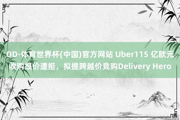 OD·体育世界杯(中国)官方网站 Uber115 亿欧元收购报价遭拒，拟提跨越价竞购Delivery Hero