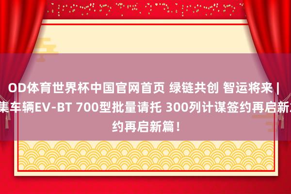 OD体育世界杯中国官网首页 绿链共创 智运将来 | 中集车辆EV-BT 700型批量请托 300列计谋签约再启新篇！