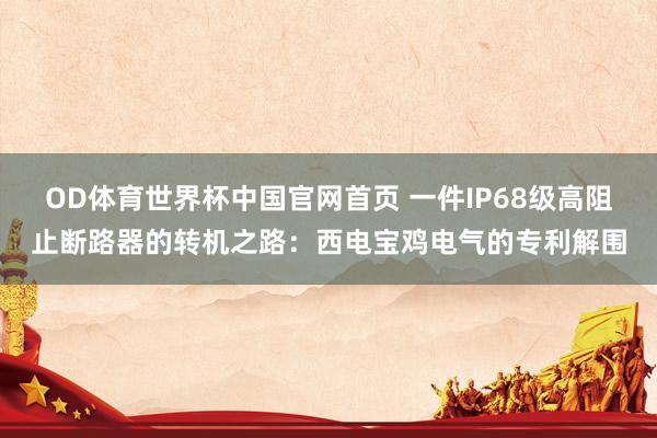 OD体育世界杯中国官网首页 一件IP68级高阻止断路器的转机之路：西电宝鸡电气的专利解围