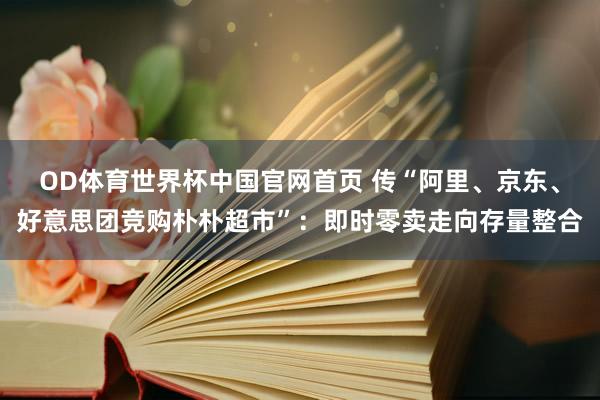 OD体育世界杯中国官网首页 传“阿里、京东、好意思团竞购朴朴超市”：即时零卖走向存量整合