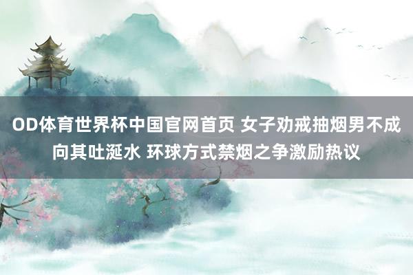OD体育世界杯中国官网首页 女子劝戒抽烟男不成向其吐涎水 环球方式禁烟之争激励热议