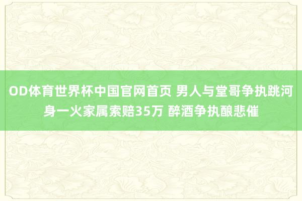 OD体育世界杯中国官网首页 男人与堂哥争执跳河身一火家属索赔35万 醉酒争执酿悲催