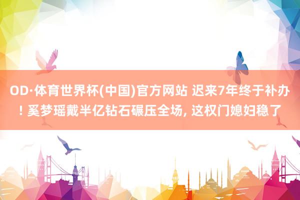 OD·体育世界杯(中国)官方网站 迟来7年终于补办! 奚梦瑶戴半亿钻石碾压全场, 这权门媳妇稳了