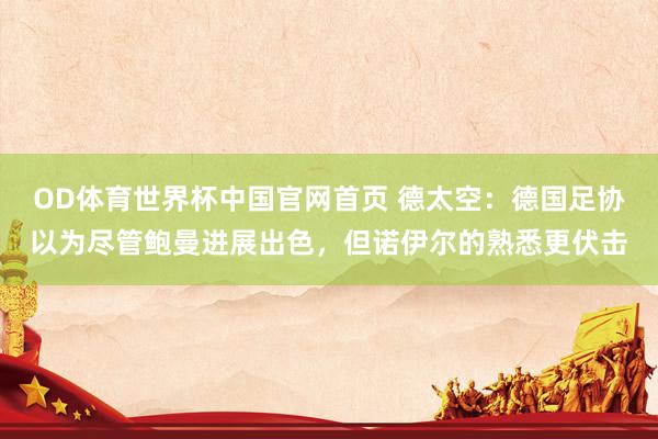 OD体育世界杯中国官网首页 德太空：德国足协以为尽管鲍曼进展出色，但诺伊尔的熟悉更伏击
