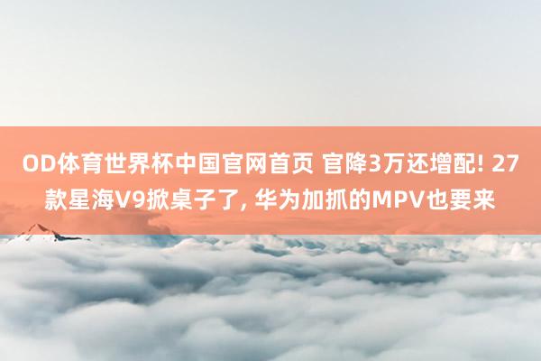 OD体育世界杯中国官网首页 官降3万还增配! 27款星海V9掀桌子了， 华为加抓的MPV也要来