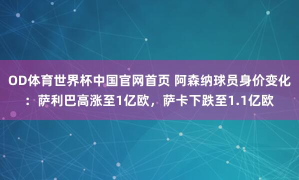 OD体育世界杯中国官网首页 阿森纳球员身价变化：萨利巴高涨至1亿欧，萨卡下跌至1.1亿欧