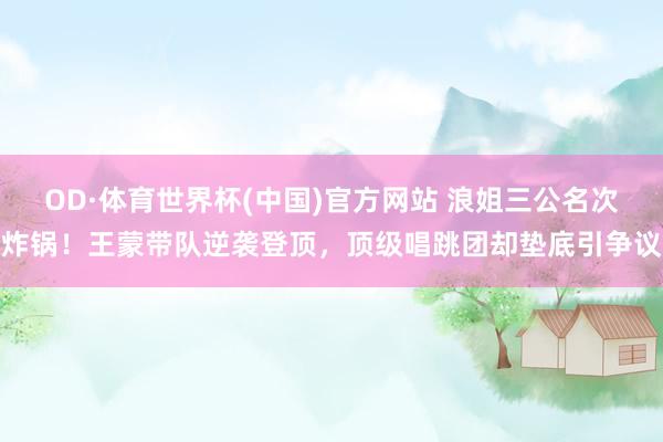OD·体育世界杯(中国)官方网站 浪姐三公名次炸锅！王蒙带队逆袭登顶，顶级唱跳团却垫底引争议