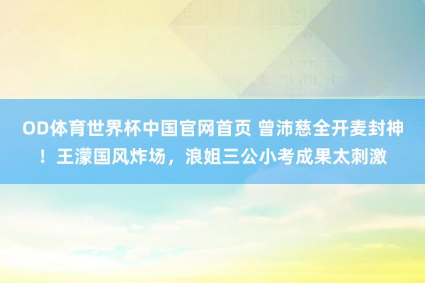 OD体育世界杯中国官网首页 曾沛慈全开麦封神！王濛国风炸场，浪姐三公小考成果太刺激