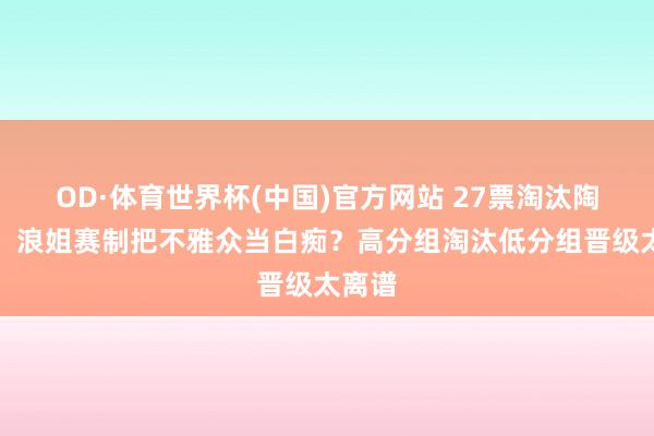 OD·体育世界杯(中国)官方网站 27票淘汰陶昕然！浪姐赛制把不雅众当白痴？高分组淘汰低分组晋级太离谱