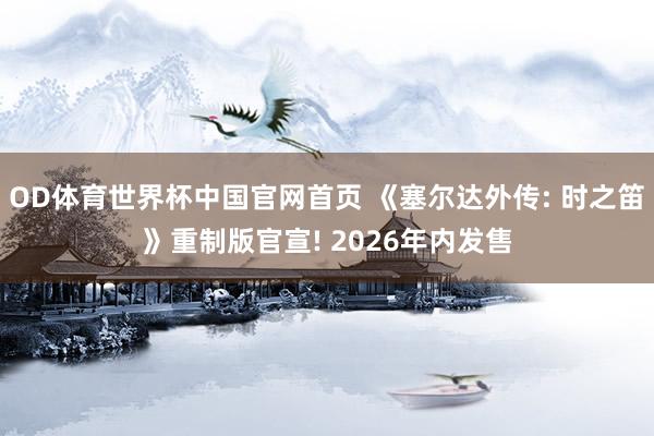 OD体育世界杯中国官网首页 《塞尔达外传: 时之笛》重制版官宣! 2026年内发售