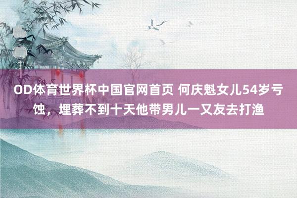 OD体育世界杯中国官网首页 何庆魁女儿54岁亏蚀，埋葬不到十天他带男儿一又友去打渔