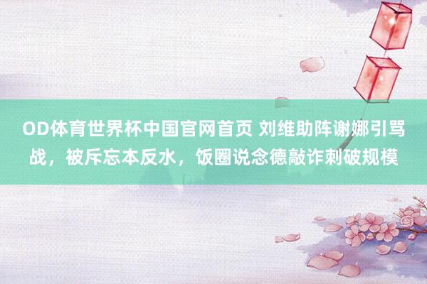 OD体育世界杯中国官网首页 刘维助阵谢娜引骂战，被斥忘本反水，饭圈说念德敲诈刺破规模