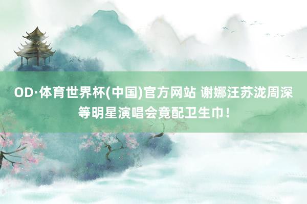 OD·体育世界杯(中国)官方网站 谢娜汪苏泷周深等明星演唱会竟配卫生巾！