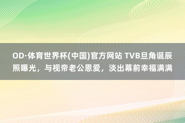 OD·体育世界杯(中国)官方网站 TVB旦角诞辰照曝光，与视帝老公恩爱，淡出幕前幸福满满