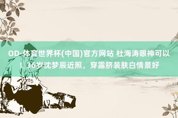 OD·体育世界杯(中国)官方网站 杜海涛眼神可以！36岁沈梦辰近照，穿露脐装肤白情景好