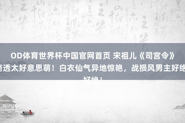 OD体育世界杯中国官网首页 宋祖儿《司宫令》路透太好意思萌！白衣仙气异地惊艳，战损风男主好绝！