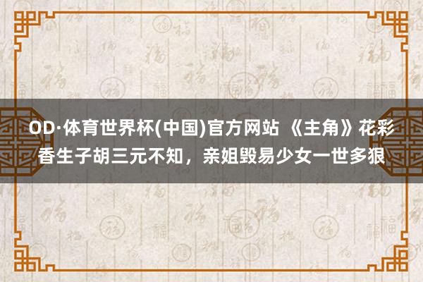OD·体育世界杯(中国)官方网站 《主角》花彩香生子胡三元不知，亲姐毁易少女一世多狠