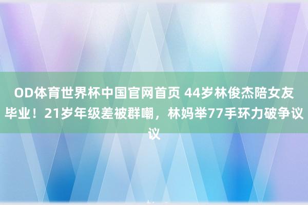 OD体育世界杯中国官网首页 44岁林俊杰陪女友毕业！21岁年级差被群嘲，林妈举77手环力破争议