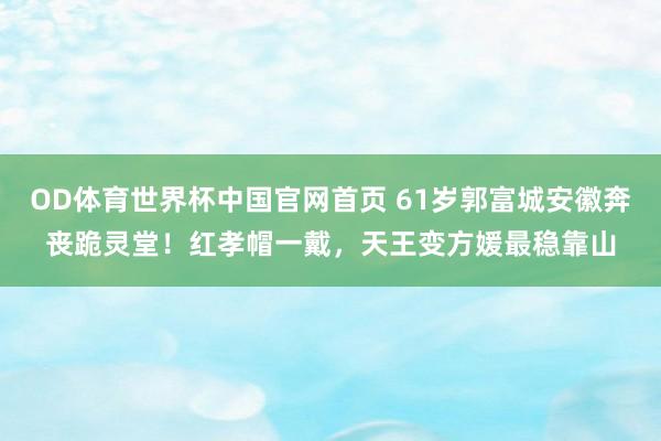 OD体育世界杯中国官网首页 61岁郭富城安徽奔丧跪灵堂!红孝帽一戴,天王变方媛最稳靠山