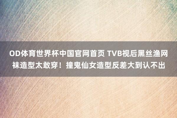OD体育世界杯中国官网首页 TVB视后黑丝渔网袜造型太敢穿！撞鬼仙女造型反差大到认不出