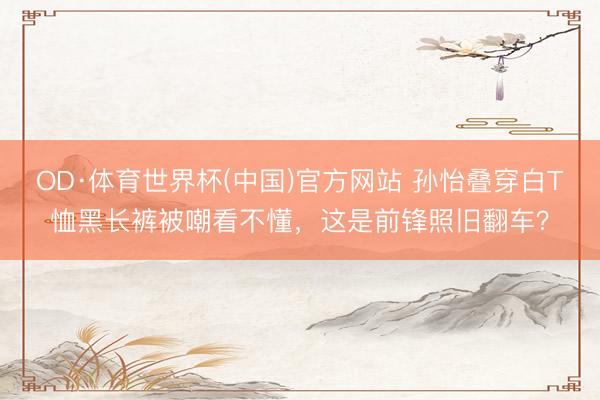 OD·体育世界杯(中国)官方网站 孙怡叠穿白T恤黑长裤被嘲看不懂，这是前锋照旧翻车？