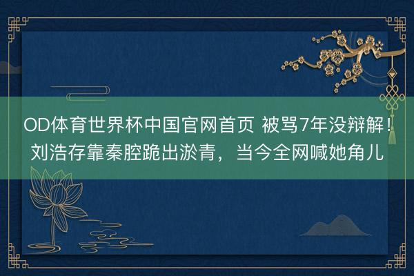 OD体育世界杯中国官网首页 被骂7年没辩解！刘浩存靠秦腔跪出淤青，当今全网喊她角儿