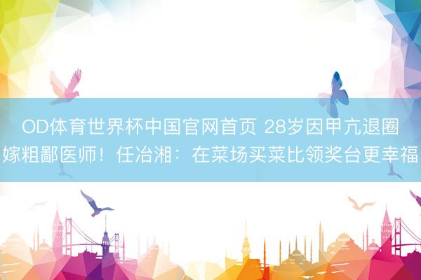 OD体育世界杯中国官网首页 28岁因甲亢退圈嫁粗鄙医师！任冶湘：在菜场买菜比领奖台更幸福