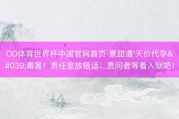 OD体育世界杯中国官网首页 景甜遭'天价代孕'毒害！责任室放狠话：责问者等着入狱吧！