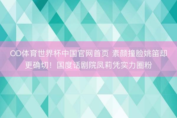 OD体育世界杯中国官网首页 素颜撞脸姚笛却更确切！国度话剧院凤莉凭实力圈粉