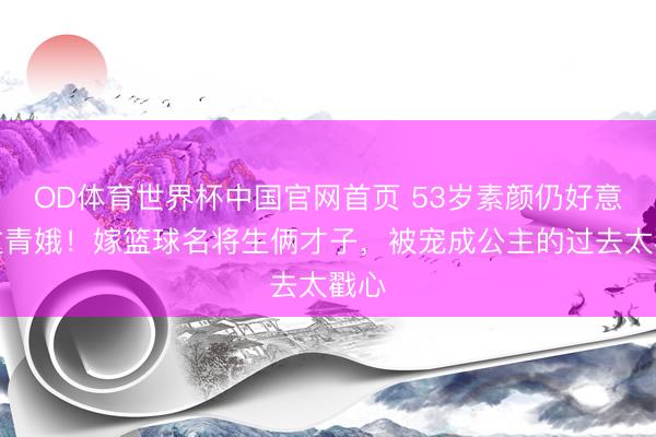 OD体育世界杯中国官网首页 53岁素颜仍好意思过青娥！嫁篮球名将生俩才子，被宠成公主的过去太戳心