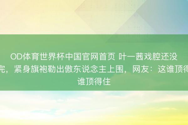 OD体育世界杯中国官网首页 叶一茜戏腔还没唱完,紧身旗袍勒出傲东说念主上围,网友:这谁顶得住