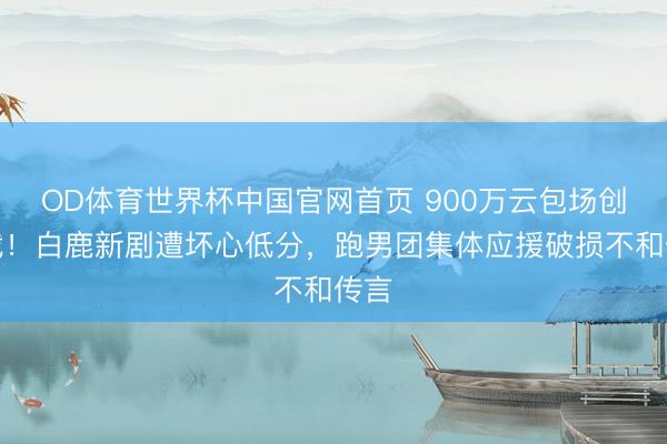 OD体育世界杯中国官网首页 900万云包场创记载!白鹿新剧遭坏心低分,跑男团集体应援破损不和传言