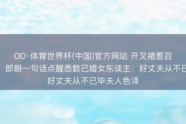 OD·体育世界杯(中国)官方网站 开叉裙惹百万网友骂战!郎朗一句话点醒悉数已婚女东谈主:好丈夫从不已毕夫人色泽