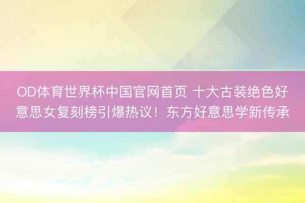 OD体育世界杯中国官网首页 十大古装绝色好意思女复刻榜引爆热议!东方好意思学新传承