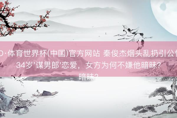 OD·体育世界杯(中国)官方网站 秦俊杰烟头乱扔引公愤！34岁'谋男郎'恋爱，女方为何不嫌他暗昧？