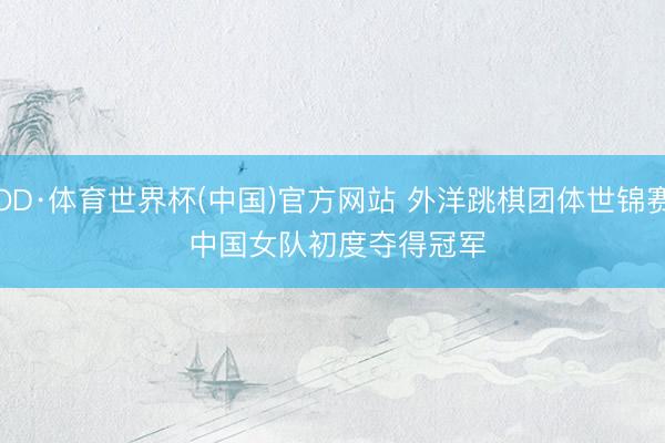 OD·体育世界杯(中国)官方网站 外洋跳棋团体世锦赛 中国女队初度夺得冠军