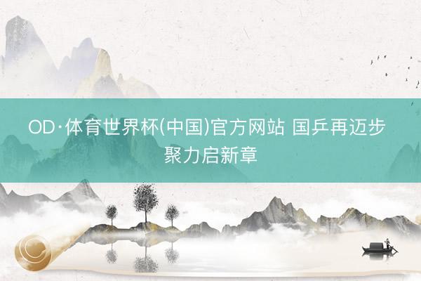 OD·体育世界杯(中国)官方网站 国乒再迈步 聚力启新章