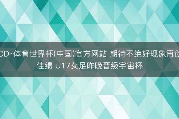 OD·体育世界杯(中国)官方网站 期待不绝好现象再创佳绩 U17女足昨晚晋级宇宙杯