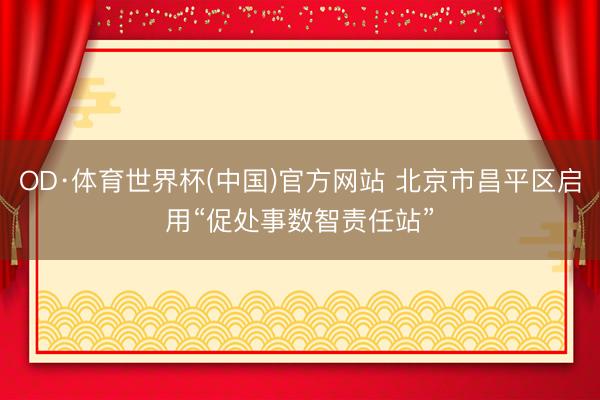 OD·体育世界杯(中国)官方网站 北京市昌平区启用“促处事数智责任站”